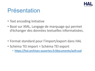 Présentation
• Text encoding Initiative
• Basé sur XML, Langage de marquage qui permet
d’échanger des données textuelles informatisées.
• Format standard pour l’import/export dans HAL
• Schéma TEI import = Schéma TEI export
• https://hal.archives-ouvertes.fr/documents/aofr.xsd
 