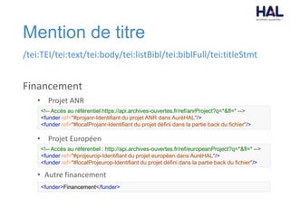 Mention de titre
/tei:TEI/tei:text/tei:body/tei:listBibl/tei:biblFull/tei:titleStmt
Financement
• Projet ANR
• Projet Européen
• Autre financement
<!-- Accès au référentiel https://api.archives-ouvertes.fr/ref/anrProject?q=*&fl=* -->
<funder ref="#projanr-Identifiant du projet ANR dans AuréHAL"/>
<funder ref="#localProjanr-Identifiant du projet défini dans la partie back du fichier"/>
<!-- Accès au référentiel : http://api.archives-ouvertes.fr/ref/europeanProject?q=*&fl=* -->
<funder ref="#projeurop-Identifiant du projet européen dans AuréHAL"/>
<funder ref="#localProjeurop-Identifiant du projet défini dans la partie back du fichier"/>
<funder>Financement</funder>
 