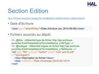 Section Edition
/tei:TEI/tei:text/tei:body/tei:listBibl/tei:biblFull/tei:editionStmt
• Date d’écriture
• Fichiers associés au dépôt
<date type="whenWritten">Date d'écriture (ex: 2014-09-08)</date>
<!-- @titre : référentiel type de fichier http://api.archives-
ouvertes.fr/ref/metadataList?q=metaName_s:fileType -->
<!-- @subtype : référentiel origine du fichier http://api.archives-
ouvertes.fr/ref/metadataList?q=metaName_s:fileSource -->
<ref type="file" subtype="author" target="Lien vers le pdf"
n="1(principal)">
<desc>Description du fichier</desc>
<date notBefore="Date d'embargo (2015-02-14)"/>
</ref>
 