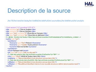 Description de la source
/tei:TEI/tei:text/tei:body/tei:listBibl/tei:biblFull/tei:sourceDesc/tei:biblStruct/tei:analytic
<?xml version="1.0" encoding="UTF-8"?>
<title xml:lang="en">Titre en anglais</title>
<title xml:lang="fr">Titre en français</title>
<title type="sub" xml:lang="fr">Sous-titre en français</title>
<title type="sub" xml:lang="de">Sous titre en allemand</title>
<!-- @role : fonction de l'auteur https://api.archives-ouvertes.fr/ref/metadataList?q=metaName_s:relator -->
<author role="aut">
<persName>
<forename type="first">Prénom</forename>
<forename type="middle">Autre prénom</forename>
<surname>Nom de famille</surname>
</persName>
<email>Adresse mail</email>
<ptr type="url" target="URL du site web"/>
<!-- liste des auteurs http://api.archives-ouvertes.fr/ref/author?q=*&fl=* -->
<idno type="idhal">IdHal de l'auteur dans HAL</idno>
<orgName ref="#struct-Identifiant d’une structure connue dans HAL"/>
<!-- liste des structures dans AuréHAL http://api.archives-ouvertes.fr/ref/structure?q=*&fl=* -->
<affiliation ref="#struct-Identifiant d’une structure connue dans HAL"/>
<affiliation ref="#localStruct-Identifiant interne d’une nouvelle structure à définir dans la section back"/>
</author>
 