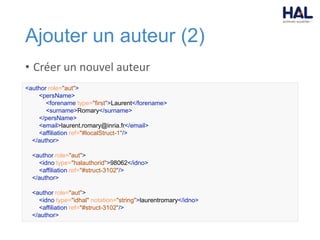 Ajouter un auteur (2)
• Créer un nouvel auteur
<author role="aut">
<persName>
<forename type="first">Laurent</forename>
<surname>Romary</surname>
</persName>
<email>laurent.romary@inria.fr</email>
<affiliation ref="#localStruct-1"/>
</author>
<author role="aut">
<idno type="halauthorid">98062</idno>
<affiliation ref="#struct-3102"/>
</author>
<author role="aut">
<idno type="idhal" notation="string">laurentromary</idno>
<affiliation ref="#struct-3102"/>
</author>
 
