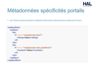 Métadonnées spécificités portails
• /tei:TEI/tei:text/tei:body/tei:listBibl/tei:biblFull/tei:editionStmt/tei:edition/tei:fs/tei:f
<editionStmt>
<edition>
<fs>
<f name="metadonnée libre">
<string>Valeur</string>
</f>
</fs>
<fs>
<f name="metadonnée liste prédéfinie">
<numeric>Valeur</numeric>
</f>
</fs>
</edition>
</editionStmt>
 