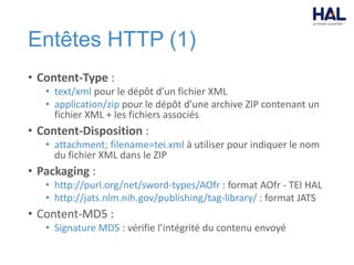 Entêtes HTTP (1)
• Content-Type :
• text/xml pour le dépôt d’un fichier XML
• application/zip pour le dépôt d’une archive ZIP contenant un
fichier XML + les fichiers associés
• Content-Disposition :
• attachment; filename=tei.xml à utiliser pour indiquer le nom
du fichier XML dans le ZIP
• Packaging :
• http://purl.org/net/sword-types/AOfr : format AOfr - TEI HAL
• http://jats.nlm.nih.gov/publishing/tag-library/ : format JATS
• Content-MD5 :
• Signature MD5 : vérifie l’intégrité du contenu envoyé
 