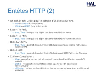 Entêtes HTTP (2)
• On-Behalf-Of : Dépôt pour le compte d’un utilisateur HAL
• UID ou LOGIN du compte HAL
• IDHAL ou ORCID (prochainement)
• Export-To-Arxiv
• true / false : indique si le dépôt doit être transféré sur ArXiv
• Export-To-PMC
• true / false : indique si le dépôt doit être transféré sur Pubmed Central
• Hide-For-RePEc
• true / false : permet de cacher le dépôt du réservoir accessible à RePEc dans
l'archive HAL
• Hide-In-OAI
• true / false : permet de cacher le dépôt du réservoir OAI-PMH et du Sitemap
• X-Allow-Completion :
• idext : récupération des métadonnées à partir d'un identifiant externe DOI,
arXivID, …
• grobid : récupération des métadonnées à partir du PDF soumis via
l'outil GROBID
• affiliation : recherche des affiliations des auteurs en se basant sur le référentiel
AURéHAL
 