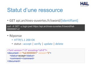 Statut d’une ressource
• GET api.archives-ouvertes.fr/sword/[identifiant]
• Réponse
• HTTP/1.1 200 OK
• statut : accept | verify | update | delete
curl –X GET -u login:pwd https://api.archives-ouvertes.fr/sword/hal-
00000001v2
<?xml version="1.0" encoding="utf-8"?>
<document id="hal-00000001" version="2">
<status>accept</status>
<comment></comment>
</document>
 