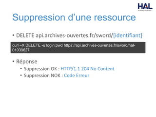 Suppression d’une ressource
• DELETE api.archives-ouvertes.fr/sword/[identifiant]
• Réponse
• Suppression OK : HTTP/1.1 204 No Content
• Suppression NOK : Code Erreur
curl –X DELETE -u login:pwd https://api.archives-ouvertes.fr/sword/hal-
01039627
 