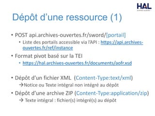Dépôt d’une ressource (1)
• POST api.archives-ouvertes.fr/sword/[portail]
• Liste des portails accessible via l’API : https://api.archives-
ouvertes.fr/ref/instance
• Format pivot basé sur la TEI
• https://hal.archives-ouvertes.fr/documents/aofr.xsd
• Dépôt d’un fichier XML (Content-Type:text/xml)
Notice ou Texte intégral non intégré au dépôt
• Dépôt d’une archive ZIP (Content-Type:application/zip)
 Texte intégral : fichier(s) intégré(s) au dépôt
 