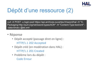 Dépôt d’une ressource (2)
• Réponse
• Dépôt accepté (passage diret en ligne) :
HTTP/1.1 202 Accepted
• Dépôt créé (en modération dans HAL) :
HTTP/1.1 201 Created
• Problème lors du dépôt :
Code Erreur
curl -X POST -u login:pwd https://api.archives-ouvertes.fr/sword/hal -H "X-
Packaging:http://purl.org/net/sword-types/AOfr" -H "Content-Type:text/xml" -
-data-binary @tei.xml
 