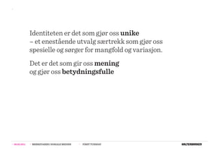 >>




                  Identiteten er det som gjør oss unike
                  – et enestående utvalg særtrekk som gjør oss
                  spesielle og sørger for mangfold og variasjon.
                  Det er det som gir oss mening
                  og gjør oss betydningsfulle




>>   08.02.2011   >>   MERKEVARER I SOSIALE MEDIER   >>   FIRST TUESDAY
 