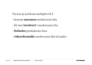 >>




                  Du kan gi pulikum mulighet til å
                  - komme nærmere merkevaren din
                  - bli mer involvert i merkevaren din
                  - forbedre produktene dine
                  - videreformidle merkevaren din til andre




>>   08.02.2011   >>   MERKEVARER I SOSIALE MEDIER   >>   FIRST TUESDAY
 