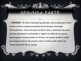  ENVION: El atleta flexiona las piernas y los brazos para llevar
la barra hasta la plena extensión de los brazos colocados
verticalmente. Coloca los pies en línea recta y mantiene los pies y
piernas plenamente extendidos y espera la señal de los jueces
para reponer la barra sobre la tarima. Los jueces darán la señal
para bajar la barra tan pronto como el atleta esté inmóvil en
todas las partes de su cuerpo
 