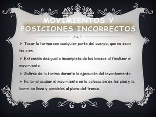  Tocar la tarima con cualquier parte del cuerpo, que no sean
los pies.
 Extensión desigual o incompleta de los brazos al finalizar el
movimiento.
 Salirse de la tarima durante la ejecución del levantamiento.
 Fallar al acabar el movimiento en la colocación de los pies y la
barra en línea y paralelos al plano del tronco.
MOVIMIENTOS Y
POSICIONES INCORRECTOS
 