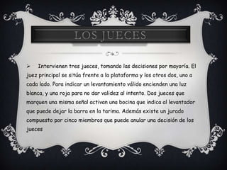 Intervienen tres jueces, tomando las decisiones por mayoría. El
juez principal se sitúa frente a la plataforma y los otros dos, uno a
cada lado. Para indicar un levantamiento válido encienden una luz
blanca, y una roja para no dar validez al intento. Dos jueces que
marquen una misma señal activan una bocina que indica al levantador
que puede dejar la barra en la tarima. Además existe un jurado
compuesto por cinco miembros que puede anular una decisión de los
jueces
 