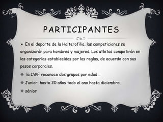 En el deporte de la Halterofilia, las competiciones se
organizarán para hombres y mujeres. Los atletas competirán en
las categorías establecidas por las reglas, de acuerdo con sus
pesos corporales.
 la IWF reconoce dos grupos por edad .
 Junior hasta 20 años todo el ano hasta diciembre.
 sénior
PARTICIPANTES
 
