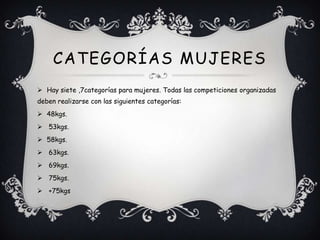  Hay siete ,7categorías para mujeres. Todas las competiciones organizadas
deben realizarse con las siguientes categorías:
 48kgs.
 53kgs.
 58kgs.
 63kgs.
 69kgs.
 75kgs.
 +75kgs
CATEGORÍAS MUJERES
 
