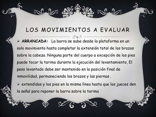  ARRANCADA: La barra se sube desde la plataforma en un
solo movimiento hasta completar la extensión total de los brazos
sobre la cabeza. Ninguna parte del cuerpo a excepción de los pies
puede tocar la tarima durante la ejecución del levantamiento, El
peso levantado debe ser mantenido en la posición final de
inmovilidad, permaneciendo los brazos y las piernas .
 extendidos y los pies en la misma línea hasta que los jueces den
la señal para reponer la barra sobre la tarima
LOS MOVIMIENTOS A EVALUAR
 