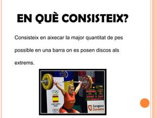 EN QUÈ CONSISTEIX?
Consisteix en aixecar la major quantitat de pes
possible en una barra on es posen discos als
extrems.
 