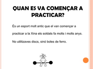 QUAN ES VA COMENÇAR A
PRACTICAR?
És un esport molt antic que el van començar a
practicar a la Xina els soldats fa molts i molts anys.
No utilitzaves discs, sinó boles de ferro.
 
