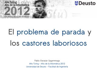 El problema de parada y
los castores laboriosos

             Pablo Garaizar Sagarminaga
       Año Turing - Año de la Informática 2012
    Universidad de Deusto - Facultad de Ingeniería
 