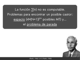 La función ∑(n) no es computable.
Problemas para encontrar un posible castor:
    espacio (4×(N+1))2N posibles MT) y...
          el problema de parada




               (Radó, 1962; Lin & Radó, 1965)
 