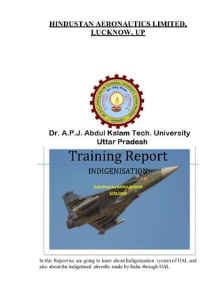 HINDUSTAN AERONAUTICS LIMITED,
LUCKNOW, UP
Training Report
INDIGENISATION
Submitted by RAHUL KUMAR
6/28/2018
In this Reportwe are going to learn about Indigenization system of HAL and
also about the indigenised aircrafts made by India through HAL
 