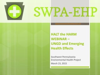 HALT the HARM
WEBINAR –
UNGD and Emerging
Health Effects
Southwest Pennsylvania
Environmental Health Project
March 23, 2015
www.environmentalhealthproject.org
 