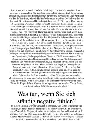 Dies wiederum wirkt sich auf die Handlungen und Verhaltensweisen dessen
aus, was wir ausstellen. Die Wachstumsmentalität ist unser Ziel, da sie es uns
ermöglicht, aus unseren Erfahrungen zu lernen und zu wachsen. Dies wird auch
die Tür dafür öffnen, wie wir Herausforderungen angehen. Deshalb werden wir
ihnen mit Optimismus und Belastbarkeit begegnen. 2. Die zweite Komponente
ist Dankbarkeit. Und das sollten wir nicht übersehen. Es ist immer eine gute
Idee, für Dinge dankbar zu sein. Wenn Sie denken, dass es nichts gibt, wofür
Sie dankbar sein können, dann stimmt das nicht. Du lebst, dir ist ein weiterer
Tag auf der Erde geschenkt. Dafür kann man dankbar sein, auch wenn man
nichts anderes hat. Finden Sie also etwas, für das Sie dankbar sind. Es könnte
an der Familie liegen, wie weit Sie Ihre Ziele erreicht haben und so weiter. 3.
Selbstgespräche sind eine weitere Komponente. Sprechen Sie positiv mit sich
selbst. Egal, ob Sie sich selbst im Spiegel betrachten oder alleine in einem
Raum sind. Es kann sein, dass Menschen es missbilligen, Selbstgespräche als
eine Form geistiger Instabilität zu betrachten. Nun, das ist es wirklich nicht.
Solange Sie sich regelmäßig durch positive Selbstgespräche stärken, werden Sie
anfangen, eine positive Geisteshaltung zu entwickeln. Machen Sie es sich also
zur Gewohnheit, Selbstgespräche zu führen. 4. Die Konzentration auf die
Lösungen ist die letzte Komponente. Sie sollten sich auf die Lösungen und
nicht auf das Problem konzentrieren. Ja, Sie möchten herausfinden, wie das
Problem aufgetreten ist. Und Sie wollen die bestmögliche Lösung finden.
Manche Ideen sind besser als andere. Wenn Sie ein Problem, selbst das
anspruchsvollste, mit Leichtigkeit lösen können, kann und wird dies Ihr
Selbstvertrauen und Ihre Fähigkeiten zur Problemlösung stärken. Damit ist
diese Präsentation darüber, was eine positive Geisteshaltung ausmacht,
abgeschlossen. Es wird empfohlen, dass Sie es weiterentwickeln und ein Leben
lang beibehalten. Weil es Ihr Leben in so vielen Bereichen verbessern kann.
Wenn Sie Fragen haben, können Sie sich gerne an uns wenden. Vielen Dank,
dass Sie sich diese Präsentation angesehen haben.
Was tun, wenn Sie sich
ständig negativ fühlen?
In diesem Tutorial werden wir darüber sprechen, was Sie in Situationen tun
müssen, in denen Sie sich eher negativ als positiv fühlen. Es fällt uns leicht,
einen Zustand der Negativität aufrechtzuerhalten, und das wollen wir nicht. Es
ist immer eine gute Idee, genau das Gegenteil zu tun. Wir sollten niemals jeden
wachen Moment mit negativen Gedanken und Gefühlen verbringen. In dieser
Präsentation werden daher die Schritte erläutert, die Sie in diesem Fall
 