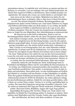 unternehmen müssen. Es empfiehlt sich, sich Notizen zu machen und diese als
Referenz zu verwenden. Lass uns anfangen. Der erste Schritt besteht darin, die
Quelle Ihrer negativen Gefühle zu identifizieren. Diese Gefühle kommen von
irgendwoher. Sie müssen also wissen, um welche Quelle es sich handelt. Das
kann etwas mit der Arbeit zu tun haben. Möglicherweise haben Sie mit
arbeitsbedingtem Stress zu kämpfen. Oder es liegt etwas in Ihrem Privatleben
vor sich. Dies können finanzielle Probleme, Beziehungsprobleme und
möglicherweise andere externe Faktoren sein. Auch innere Faktoren wie Ängste
und Selbstzweifel können dabei eine Rolle spielen. Es ist wichtig, die Quelle
dieser negativen Gefühle zu identifizieren und in der Lage zu sein, diese
Probleme anzugehen. Wenn die Ursache also beispielsweise arbeitsbedingter
Stress ist, finden Sie eine Möglichkeit, Ihre Arbeitsbelastung zu reduzieren oder
Ihr Stressniveau in den Griff zu bekommen. Wenn es sich um
Beziehungsprobleme handelt, sollten Sie mit einem Therapeuten sprechen oder
nach anderen Lösungen suchen, um das Problem zu beheben. Andernfalls
möchten Sie möglicherweise die Beziehung beenden, wenn Sie alle anderen
Optionen ausgeschöpft haben. Es kann auf jeden Fall eine gute Option für Ihre
geistige Gesundheit sein. Der nächste Schritt besteht darin, Achtsamkeit zu
üben. Und das ist ein leistungsstarkes Tool, das vielen Menschen wirklich
geholfen hat. Es könnte auch für Sie funktionieren. Um Achtsamkeit zu üben,
können Sie sich täglich ein paar Minuten Zeit nehmen und an einem ruhigen
Ort sitzen. Während dieser Zeit sollten Sie sich auf den Atem konzentrieren.
Lassen Sie sich nicht von den abschweifenden Gedanken ablenken, nehmen Sie
es einfach zur Kenntnis und bleiben Sie auf den Atem konzentriert. Drittens ist
es wichtig, dass Sie ausreichend Schlaf bekommen. Mehr oder weniger,
mindestens sieben bis acht Stunden pro Nacht. Schlafmangel kann zu
Reizbarkeit und Müdigkeit führen und Sie sind anfällig für Stresssituationen. Es
ist wichtig, eine Schlafroutine zusammenzustellen und einzuhalten, die eine
gute Nachtruhe gewährleistet. Dazu gehört, zu bestimmten Zeiten ins Bett zu
gehen und aufzustehen. Dazu gehört auch, vor dem Schlafengehen auf Koffein
und Alkohol zu verzichten und eine Routine vor dem Zubettgehen zu schaffen.
Wenn Ihre geplante Schlafenszeit beispielsweise 22:00 Uhr ist, sollten Sie alle
elektronischen Geräte bis 20:00 Uhr abschalten. Sie sollten spätestens mittags
mit dem Koffeinkonsum aufhören. Sobald Sie sich daran gewöhnt haben, sollte
es Ihnen zur zweiten Natur werden. Viertens ist es wichtig, regelmäßig Sport zu
treiben. Dies kann Ihre körperliche und geistige Gesundheit verbessern. Und
Sie sollten an mindestens fünf Tagen pro Woche mindestens 30 Minuten Sport
treiben. Dazu kann Gehen, Radfahren, Joggen oder sogar Yoga gehören.
Regelmäßige Bewegung sollte Teil Ihres Alltags sein. Nicht zuletzt wird
empfohlen, bei Bedarf die Unterstützung anderer in Anspruch zu nehmen. Dazu
gehören nach Möglichkeit auch Ihre Freunde, Familie oder sogar Berufstätige.
Das sind Menschen, die bereit sind, Ihnen zuzuhören. Es kann eine
 