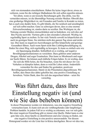 sich von niemandem einschüchtern. Haben Sie keine Angst davor, etwas zu
verlieren, wenn Sie die richtigen Maßnahmen für sich selbst ergreifen müssen.
Vor allem, wenn es um toxische Beziehungen geht. Das dritte, was Sie
vermeiden müssen, ist die übermäßige Nutzung sozialer Medien. Obwohl dies
eine großartige Möglichkeit ist, mit Freunden und Familie in Kontakt zu treten,
hat es auch eine dunkle Seite. Es gibt Inhalte, die Sie neidisch und unzulänglich
auf sich selbst machen. Ganz zu schweigen davon, dass es eine enorme
Zeitverschwendung ist, sinnlos darin zu scrollen. Das Wichtigste ist, die
Nutzung sozialer Medien einzuschränken und zu bedenken, wie sich dies auf
Ihre Psyche auswirkt. Viertens gibt es den sitzenden Lebensstil. Wichtig ist,
regelmäßig Sport zu treiben. Es hat viele Vorteile sowohl im körperlichen als
auch im geistigen Sinne. Sie möchten nicht den ganzen Tag sitzen und nichts
tun. Dies kann zu negativen Auswirkungen auf Ihre körperliche und geistige
Gesundheit führen. Auch wenn Sport nicht Ihre Lieblingsbeschäftigung ist,
finden Sie einen Weg, sich regelmäßig zu bewegen. Es kann so einfach sein wie
ein Spaziergang draußen. Schließlich ist es wichtig, auf negative
Bewältigungsmechanismen zu verzichten. Dazu gehören unter anderem
Drogen, Alkohol und sogar Essattacken. Dies kann zu Missbrauch und sogar
zur Sucht führen. Sie können auch tödliche Folgen haben. Es ist wichtig, dass
Sie sich die Hilfe holen, die Sie brauchen, wenn Sie mit dieser Art von
Verhalten zu kämpfen haben, denn es wird Ihr Leben retten. Andernfalls
vermeiden Sie dies und finden Sie gesündere, positivere
Bewältigungsmechanismen. Damit ist die Präsentation abgeschlossen. Wir
hoffen, dass Ihnen dies dabei geholfen hat, eine positive Einstellung zu
bewahren. Vielen Dank, dass Sie sich das angeschaut haben – seien Sie
vorsichtig.
Was führt dazu, dass Ihre
Einstellung negativ ist (und
wie Sie das beheben können)
In dieser Präsentation werden wir diskutieren, was eine negative Einstellung
verursachen kann. Es kann sich um ein vorübergehendes oder langfristiges
Problem handeln. In jedem Fall ist es wichtig zu erkennen, was vor sich geht.
Bei einer negativen Einstellung gibt es immer eine Quelle. Daher kann es eine
gute Idee sein, diese Quelle zu identifizieren und eine Lösung zu finden, um
eine negative Einstellung in eine positive umzuwandeln. Vor diesem
Hintergrund werden wir die Liste hier in Kürze durchgehen. Bevor wir dies tun,
 