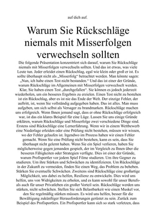 auf dich auf.
Warum Sie Rückschläge
niemals mit Misserfolgen
verwechseln sollten
Die folgende Präsentation konzentriert sich darauf, warum Sie Rückschläge
niemals mit Misserfolgen verwechseln sollten. Und das ist etwas, was viele
Leute tun. Jeder erleidet einen Rückschlag, egal wie klein oder groß er ist. Es
sollte überhaupt nicht als „Misserfolg“ betrachtet werden. Man könnte sagen:
„Nun, ich habe einen Test nicht bestanden.“ Und das ist einer der Gründe,
warum Rückschläge im Allgemeinen mit Misserfolgen verwechselt werden.
Klar, Sie haben einen Test „durchgefallen“. Sie können es jedoch jederzeit
wiederholen, um ein besseres Ergebnis zu erzielen. Einen Test nicht zu bestehen
ist ein Rückschlag, aber es ist nie das Ende der Welt. Der einzige Fehler, der
auftritt, ist, wenn Sie vollständig aufgegeben haben. Das ist alles. Man muss
aufgeben, um sich selbst als Versager zu brandmarken. Rückschläge machen
uns erfolgreich. Wenn Ihnen jemand sagt, dass er ohne Rückschläge erfolgreich
war, ist das ein klares Beispiel für eine Lüge. Lassen Sie uns einige Gründe
erklären, warum Rückschläge und Misserfolge zwei verschiedene Dinge sind.
Erstens sind Rückschläge eine Lernerfahrung. Wenn wir in einem Wettbewerb
eine Niederlage erleiden oder eine Prüfung nicht bestehen, müssen wir wissen,
wo der Fehler gelaufen ist. Irgendwo im Prozess haben wir einen Fehler
gemacht. Wenn Sie eine Prüfung nicht bestehen, kann es sein, dass Sie
überhaupt nicht gelernt haben. Wenn Sie ein Spiel verlieren, haben Sie
möglicherweise gegen jemanden gespielt, der im Vergleich zu Ihnen über die
besseren Fähigkeiten oder Strategien verfügte. Dies ist einer der Gründe,
warum Profisportler vor jedem Spiel Filme studieren. Um ihre Gegner zu
studieren. Um ihre Stärken und Schwächen zu identifizieren. Um Rückschläge
in der Zukunft zu vermeiden, finden Sie einen Weg, das Problem zu beheben.
Stärken Sie eventuelle Schwächen. Zweitens sind Rückschläge eine großartige
Möglichkeit, uns dabei zu helfen, Resilienz zu entwickeln. Dies wird uns
helfen, uns von Widrigkeiten zu erholen, und es kann sowohl für unser Berufs-
als auch für unser Privatleben ein großer Vorteil sein. Rückschläge werden uns
stärken, nicht schwächen. Stellen Sie sich Belastbarkeit wie einen Muskel vor,
den Sie regelmäßig stärken müssen. Es wird uns helfen, besser für die
Bewältigung zukünftiger Herausforderungen gerüstet zu sein. Zurück zum
Beispiel des Profisportlers. Ein Profisportler kann sich so stark verletzen, dass
 