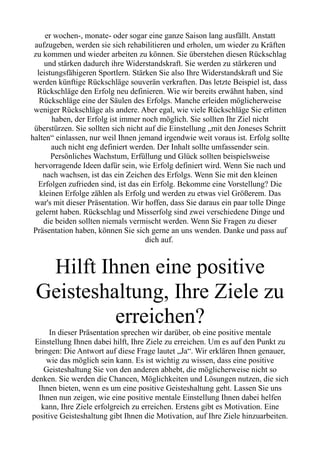 er wochen-, monate- oder sogar eine ganze Saison lang ausfällt. Anstatt
aufzugeben, werden sie sich rehabilitieren und erholen, um wieder zu Kräften
zu kommen und wieder arbeiten zu können. Sie überstehen diesen Rückschlag
und stärken dadurch ihre Widerstandskraft. Sie werden zu stärkeren und
leistungsfähigeren Sportlern. Stärken Sie also Ihre Widerstandskraft und Sie
werden künftige Rückschläge souverän verkraften. Das letzte Beispiel ist, dass
Rückschläge den Erfolg neu definieren. Wie wir bereits erwähnt haben, sind
Rückschläge eine der Säulen des Erfolgs. Manche erleiden möglicherweise
weniger Rückschläge als andere. Aber egal, wie viele Rückschläge Sie erlitten
haben, der Erfolg ist immer noch möglich. Sie sollten Ihr Ziel nicht
überstürzen. Sie sollten sich nicht auf die Einstellung „mit den Joneses Schritt
halten“ einlassen, nur weil Ihnen jemand irgendwie weit voraus ist. Erfolg sollte
auch nicht eng definiert werden. Der Inhalt sollte umfassender sein.
Persönliches Wachstum, Erfüllung und Glück sollten beispielsweise
hervorragende Ideen dafür sein, wie Erfolg definiert wird. Wenn Sie nach und
nach wachsen, ist das ein Zeichen des Erfolgs. Wenn Sie mit den kleinen
Erfolgen zufrieden sind, ist das ein Erfolg. Bekomme eine Vorstellung? Die
kleinen Erfolge zählen als Erfolg und werden zu etwas viel Größerem. Das
war's mit dieser Präsentation. Wir hoffen, dass Sie daraus ein paar tolle Dinge
gelernt haben. Rückschlag und Misserfolg sind zwei verschiedene Dinge und
die beiden sollten niemals vermischt werden. Wenn Sie Fragen zu dieser
Präsentation haben, können Sie sich gerne an uns wenden. Danke und pass auf
dich auf.
Hilft Ihnen eine positive
Geisteshaltung, Ihre Ziele zu
erreichen?
In dieser Präsentation sprechen wir darüber, ob eine positive mentale
Einstellung Ihnen dabei hilft, Ihre Ziele zu erreichen. Um es auf den Punkt zu
bringen: Die Antwort auf diese Frage lautet „Ja“. Wir erklären Ihnen genauer,
wie das möglich sein kann. Es ist wichtig zu wissen, dass eine positive
Geisteshaltung Sie von den anderen abhebt, die möglicherweise nicht so
denken. Sie werden die Chancen, Möglichkeiten und Lösungen nutzen, die sich
Ihnen bieten, wenn es um eine positive Geisteshaltung geht. Lassen Sie uns
Ihnen nun zeigen, wie eine positive mentale Einstellung Ihnen dabei helfen
kann, Ihre Ziele erfolgreich zu erreichen. Erstens gibt es Motivation. Eine
positive Geisteshaltung gibt Ihnen die Motivation, auf Ihre Ziele hinzuarbeiten.
 