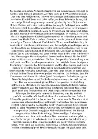 Sie können sich auf die Vorteile konzentrieren, die sich daraus ergeben, und es
wird Sie zum Handeln ermutigen. Zweitens stärkt es die Widerstandsfähigkeit.
Dies wird Ihre Fähigkeit sein, sich von Rückschlägen und Herausforderungen
zu erholen. Es wird Ihnen auch dabei helfen, aus Ihren Fehlern zu lernen, sich
an etwaige Veränderungen anzupassen und gleichzeitig Ihren Zielen treu zu
bleiben. Drittens stärkt eine positive Geisteshaltung Ihr Selbstvertrauen und Ihr
Selbstwertgefühl. Es wird Ihnen leichter fallen, an sich selbst, Ihre Fähigkeiten
und Ihr Potenzial zu glauben, die Ziele zu erreichen, die Sie sich gesetzt haben.
Ein hohes Maß an Selbstvertrauen und Selbstwertgefühl ist wichtig. Sie wissen,
dass Sie ungeachtet der Rückschläge immer noch an sich selbst glauben und
wissen, dass Sie die Ziele erreichen können und werden, was auch immer diese
sein mögen. Viertens haben wir Produktivität. Wenn es um Produktivität geht,
werden Sie in einer besseren Stimmung sein, Ihre Aufgaben zu erledigen. Wenn
Ihre Einstellung das Gegenteil ist, werden Sie keine Lust haben, etwas zu tun.
Eine positive Geisteshaltung hilft Ihnen also dabei, motiviert zu bleiben und
sich auf das zu konzentrieren, was getan werden muss. Selbst wenn Hindernisse
und Ablenkungen Sie vorübergehend davon abhalten, können Sie das Schiff
wieder aufrichten und weiterfahren. Fünftens: Ihre positive Geisteshaltung wird
sich positiv auf Ihre Beziehungen auswirken. Es ermöglicht Ihnen, Ihr eigenes
Einfühlungsvermögen, Ihre Kommunikation und Ihr Mitgefühl mit anderen zu
stärken. Es wird Ihnen auch dabei helfen, neue Leute kennenzulernen und
unterstützende Netzwerke aufzubauen. Dies wird Ihnen sowohl im persönlichen
als auch im beruflichen Sinne von großem Nutzen sein. Das bedeutet, dass Sie
Chancen nutzen können, die sich aufgrund Ihres eigenen Fachwissens ergeben.
Wenn Sie beispielsweise auf der Suche nach einem neuen Job sind, der mit
Ihrer Karriere zusammenhängt, wird Ihnen Ihre positive Geisteshaltung
hilfreich sein. Menschen, mit denen Sie zusammengearbeitet haben, werden
darüber sprechen, dass Sie eine positive Einstellung haben und dass Sie für
jedes Team eine Bereicherung sind. Oder Sie passen hervorragend für eine
Führungsrolle. Eine positive mentale Einstellung wird Sie in einem
persönlichen und beruflichen Umfeld von den anderen abheben. Dadurch
können Sie positiv auf sich selbst wetten. Auch wenn manche Menschen nicht
so zu denken scheinen (und ja, es gibt negative Menschen, die einen stürzen
werden). Aber lassen Sie zu, dass Ihre positive Geisteshaltung dies verdrängt.
Damit ist diese Präsentation beendet. Und wir sind zuversichtlich, dass Sie mit
einer positiven Geisteshaltung jedes Ziel erreichen können, das Sie sich
vorgenommen haben. Es ist wichtig, die notwendigen Änderungen
vorzunehmen, um eines zu übernehmen. Dazu kann unter anderem gehören,
dass Sie Ihre negativen Gedanken in positive umwandeln, der Selbstfürsorge
Priorität einräumen, Ihre Denkweise ändern und positive Selbstgespräche
führen. Wenn Sie in der Lage sind, eine positive Geisteshaltung anzunehmen,
werden Sie unabhängig von Stress oder Rückschlägen viel glücklicher sein.
 