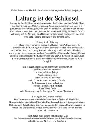 Vielen Dank, dass Sie sich diese Präsentation angesehen haben. Aufpassen.
Haltung ist der Schlüssel
Haltung ist der Schlüssel zu vielen Aspekten des Lebens und der Arbeit. Ob es
um die Führung von Mitarbeitern, die Zusammenarbeit im Team oder die
persönliche Entwicklung geht, eine positive und reflektierte Haltung kann den
Unterschied ausmachen. In diesem Artikel werden wir einige Beispiele für die
Bedeutung und die Wirkung von Haltung vorstellen und Tipps geben, wie man
eine gute Haltung entwickeln und fördern kann.
Haltung in der Führung
Die Führungskraft hat einen großen Einfluss auf die Zufriedenheit, die
Motivation und die Leistungsbereitschaft ihrer Mitarbeiter. Eine empathische
und wertschätzende Haltung kann dazu beitragen, dass sich die Mitarbeiter
ernst genommen, verstanden und anerkannt fühlen. Eine solche Haltung fördert
auch die Verständigung, die Kollaboration und die Co-Kreation im Team. Die
Führungskraft kann eine empathische Haltung einnehmen, indem sie zum
Beispiel:
- auf Augenhöhe mit den Mitarbeitern kommuniziert
- positive Absichten unterstellt
- Verständnis aufbringt
- Wertschätzung zeigt
- offen ist ohne zu bewerten
- die Perspektive der anderen erforscht
- Selbstverantwortung wahrnimmt
- ehrlich für sich selbst einsteht
- klare Worte findet
- die Verantwortung für das eigene Verhalten übernimmt
Haltung in der Zusammenarbeit
Die Zusammenarbeit mit anderen Menschen erfordert oft Flexibilität,
Kompromissbereitschaft und Respekt. Eine konstruktive und lösungsorientierte
Haltung kann dabei helfen, Konflikte zu vermeiden oder zu lösen, Synergien zu
nutzen und gemeinsam kreative Ideen zu entwickeln. Eine solche Haltung
zeichnet sich aus durch:
- das Streben nach einem gemeinsamen Ziel
- das Erkennen und Anerkennen der Stärken und Schwächen der anderen
- das Geben und Nehmen von Feedback
 