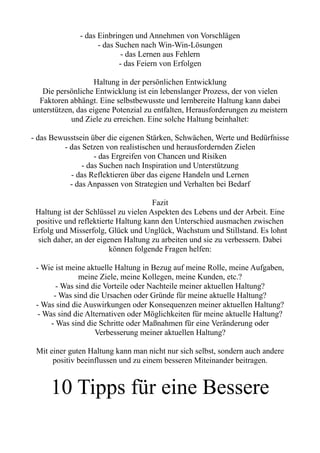 - das Einbringen und Annehmen von Vorschlägen
- das Suchen nach Win-Win-Lösungen
- das Lernen aus Fehlern
- das Feiern von Erfolgen
Haltung in der persönlichen Entwicklung
Die persönliche Entwicklung ist ein lebenslanger Prozess, der von vielen
Faktoren abhängt. Eine selbstbewusste und lernbereite Haltung kann dabei
unterstützen, das eigene Potenzial zu entfalten, Herausforderungen zu meistern
und Ziele zu erreichen. Eine solche Haltung beinhaltet:
- das Bewusstsein über die eigenen Stärken, Schwächen, Werte und Bedürfnisse
- das Setzen von realistischen und herausfordernden Zielen
- das Ergreifen von Chancen und Risiken
- das Suchen nach Inspiration und Unterstützung
- das Reflektieren über das eigene Handeln und Lernen
- das Anpassen von Strategien und Verhalten bei Bedarf
Fazit
Haltung ist der Schlüssel zu vielen Aspekten des Lebens und der Arbeit. Eine
positive und reflektierte Haltung kann den Unterschied ausmachen zwischen
Erfolg und Misserfolg, Glück und Unglück, Wachstum und Stillstand. Es lohnt
sich daher, an der eigenen Haltung zu arbeiten und sie zu verbessern. Dabei
können folgende Fragen helfen:
- Wie ist meine aktuelle Haltung in Bezug auf meine Rolle, meine Aufgaben,
meine Ziele, meine Kollegen, meine Kunden, etc.?
- Was sind die Vorteile oder Nachteile meiner aktuellen Haltung?
- Was sind die Ursachen oder Gründe für meine aktuelle Haltung?
- Was sind die Auswirkungen oder Konsequenzen meiner aktuellen Haltung?
- Was sind die Alternativen oder Möglichkeiten für meine aktuelle Haltung?
- Was sind die Schritte oder Maßnahmen für eine Veränderung oder
Verbesserung meiner aktuellen Haltung?
Mit einer guten Haltung kann man nicht nur sich selbst, sondern auch andere
positiv beeinflussen und zu einem besseren Miteinander beitragen.
10 Tipps für eine Bessere
 