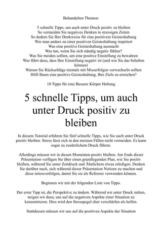 Behandelten Themen:
5 schnelle Tipps, um auch unter Druck positiv zu bleiben
So vermeiden Sie negatives Denken in stressigen Zeiten
So ändern Sie Ihre Denkweise für eine positivere Geisteshaltung
Wie man andere zu einer positiven Geisteshaltung inspiriert
Was eine positive Geisteshaltung ausmacht
Was tun, wenn Sie sich ständig negativ fühlen?
Was Sie meiden sollten, um eine positive Einstellung zu bewahren
Was führt dazu, dass Ihre Einstellung negativ ist (und wie Sie das beheben
können)
Warum Sie Rückschläge niemals mit Misserfolgen verwechseln sollten
Hilft Ihnen eine positive Geisteshaltung, Ihre Ziele zu erreichen?
10 Tipps für eine Bessere Körper Haltung
5 schnelle Tipps, um auch
unter Druck positiv zu
bleiben
In diesem Tutorial erfahren Sie fünf schnelle Tipps, wie Sie auch unter Druck
positiv bleiben. Stress lässt sich in den meisten Fällen nicht vermeiden. Es kann
sogar zu zusätzlichem Druck führen.
Allerdings müssen wir in diesen Momenten positiv bleiben. Am Ende dieser
Präsentation verfügen Sie über einen grundlegenden Plan, wie Sie positiv
bleiben, während Sie unter Zeitdruck und Ähnlichem etwas erledigen. Denken
Sie darüber nach, sich während dieser Präsentation Notizen zu machen und
diese mitzuverfolgen, damit Sie sie als Referenz verwenden können.
Beginnen wir mit der folgenden Liste von Tipps.
Der erste Tipp ist, die Perspektive zu ändern. Während wir unter Druck stehen,
neigen wir dazu, uns auf die negativen Aspekte einer Situation zu
konzentrieren. Dies wird den Stresspegel eher verschärfen als helfen.
Stattdessen müssen wir uns auf die positiven Aspekte der Situation
 