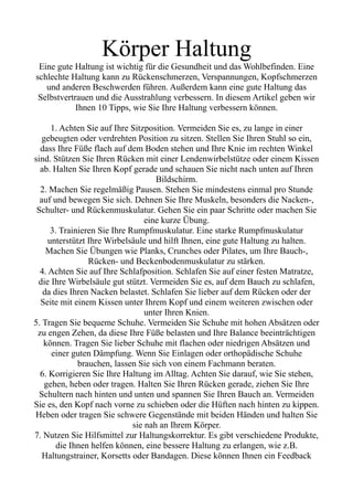 Körper Haltung
Eine gute Haltung ist wichtig für die Gesundheit und das Wohlbefinden. Eine
schlechte Haltung kann zu Rückenschmerzen, Verspannungen, Kopfschmerzen
und anderen Beschwerden führen. Außerdem kann eine gute Haltung das
Selbstvertrauen und die Ausstrahlung verbessern. In diesem Artikel geben wir
Ihnen 10 Tipps, wie Sie Ihre Haltung verbessern können.
1. Achten Sie auf Ihre Sitzposition. Vermeiden Sie es, zu lange in einer
gebeugten oder verdrehten Position zu sitzen. Stellen Sie Ihren Stuhl so ein,
dass Ihre Füße flach auf dem Boden stehen und Ihre Knie im rechten Winkel
sind. Stützen Sie Ihren Rücken mit einer Lendenwirbelstütze oder einem Kissen
ab. Halten Sie Ihren Kopf gerade und schauen Sie nicht nach unten auf Ihren
Bildschirm.
2. Machen Sie regelmäßig Pausen. Stehen Sie mindestens einmal pro Stunde
auf und bewegen Sie sich. Dehnen Sie Ihre Muskeln, besonders die Nacken-,
Schulter- und Rückenmuskulatur. Gehen Sie ein paar Schritte oder machen Sie
eine kurze Übung.
3. Trainieren Sie Ihre Rumpfmuskulatur. Eine starke Rumpfmuskulatur
unterstützt Ihre Wirbelsäule und hilft Ihnen, eine gute Haltung zu halten.
Machen Sie Übungen wie Planks, Crunches oder Pilates, um Ihre Bauch-,
Rücken- und Beckenbodenmuskulatur zu stärken.
4. Achten Sie auf Ihre Schlafposition. Schlafen Sie auf einer festen Matratze,
die Ihre Wirbelsäule gut stützt. Vermeiden Sie es, auf dem Bauch zu schlafen,
da dies Ihren Nacken belastet. Schlafen Sie lieber auf dem Rücken oder der
Seite mit einem Kissen unter Ihrem Kopf und einem weiteren zwischen oder
unter Ihren Knien.
5. Tragen Sie bequeme Schuhe. Vermeiden Sie Schuhe mit hohen Absätzen oder
zu engen Zehen, da diese Ihre Füße belasten und Ihre Balance beeinträchtigen
können. Tragen Sie lieber Schuhe mit flachen oder niedrigen Absätzen und
einer guten Dämpfung. Wenn Sie Einlagen oder orthopädische Schuhe
brauchen, lassen Sie sich von einem Fachmann beraten.
6. Korrigieren Sie Ihre Haltung im Alltag. Achten Sie darauf, wie Sie stehen,
gehen, heben oder tragen. Halten Sie Ihren Rücken gerade, ziehen Sie Ihre
Schultern nach hinten und unten und spannen Sie Ihren Bauch an. Vermeiden
Sie es, den Kopf nach vorne zu schieben oder die Hüften nach hinten zu kippen.
Heben oder tragen Sie schwere Gegenstände mit beiden Händen und halten Sie
sie nah an Ihrem Körper.
7. Nutzen Sie Hilfsmittel zur Haltungskorrektur. Es gibt verschiedene Produkte,
die Ihnen helfen können, eine bessere Haltung zu erlangen, wie z.B.
Haltungstrainer, Korsetts oder Bandagen. Diese können Ihnen ein Feedback
 
