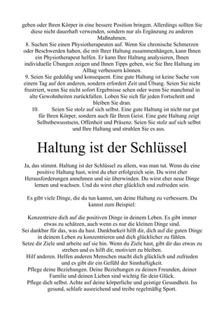 geben oder Ihren Körper in eine bessere Position bringen. Allerdings sollten Sie
diese nicht dauerhaft verwenden, sondern nur als Ergänzung zu anderen
Maßnahmen.
8. Suchen Sie einen Physiotherapeuten auf. Wenn Sie chronische Schmerzen
oder Beschwerden haben, die mit Ihrer Haltung zusammenhängen, kann Ihnen
ein Physiotherapeut helfen. Er kann Ihre Haltung analysieren, Ihnen
individuelle Übungen zeigen und Ihnen Tipps geben, wie Sie Ihre Haltung im
Alltag verbessern können.
9. Seien Sie geduldig und konsequent. Eine gute Haltung ist keine Sache von
einem Tag auf den anderen, sondern erfordert Zeit und Übung. Seien Sie nicht
frustriert, wenn Sie nicht sofort Ergebnisse sehen oder wenn Sie manchmal in
alte Gewohnheiten zurückfallen. Loben Sie sich für jeden Fortschritt und
bleiben Sie dran.
10. Seien Sie stolz auf sich selbst. Eine gute Haltung ist nicht nur gut
für Ihren Körper, sondern auch für Ihren Geist. Eine gute Haltung zeigt
Selbstbewusstsein, Offenheit und Präsenz. Seien Sie stolz auf sich selbst
und Ihre Haltung und strahlen Sie es aus.
Haltung ist der Schlüssel
Ja, das stimmt. Haltung ist der Schlüssel zu allem, was man tut. Wenn du eine
positive Haltung hast, wirst du eher erfolgreich sein. Du wirst eher
Herausforderungen annehmen und sie überwinden. Du wirst eher neue Dinge
lernen und wachsen. Und du wirst eher glücklich und zufrieden sein.
Es gibt viele Dinge, die du tun kannst, um deine Haltung zu verbessern. Du
kannst zum Beispiel:
Konzentriere dich auf die positiven Dinge in deinem Leben. Es gibt immer
etwas zu schätzen, auch wenn es nur die kleinen Dinge sind.
Sei dankbar für das, was du hast. Dankbarkeit hilft dir, dich auf die guten Dinge
in deinem Leben zu konzentrieren und dich glücklicher zu fühlen.
Setze dir Ziele und arbeite auf sie hin. Wenn du Ziele hast, gibt dir das etwas zu
streben und es hilft dir, motiviert zu bleiben.
Hilf anderen. Helfen anderen Menschen macht dich glücklich und zufrieden
und es gibt dir ein Gefühl der Sinnhaftigkeit.
Pflege deine Beziehungen. Deine Beziehungen zu deinen Freunden, deiner
Familie und deinen Lieben sind wichtig für dein Glück.
Pflege dich selbst. Achte auf deine körperliche und geistige Gesundheit. Iss
gesund, schlafe ausreichend und treibe regelmäßig Sport.
 