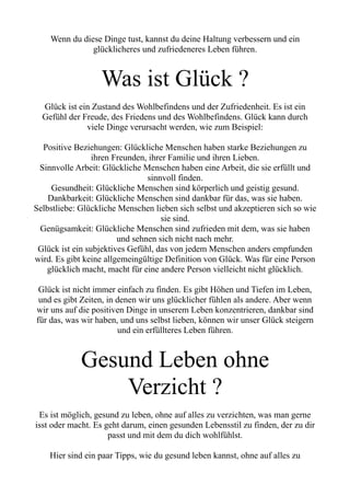 Wenn du diese Dinge tust, kannst du deine Haltung verbessern und ein
glücklicheres und zufriedeneres Leben führen.
Was ist Glück ?
Glück ist ein Zustand des Wohlbefindens und der Zufriedenheit. Es ist ein
Gefühl der Freude, des Friedens und des Wohlbefindens. Glück kann durch
viele Dinge verursacht werden, wie zum Beispiel:
Positive Beziehungen: Glückliche Menschen haben starke Beziehungen zu
ihren Freunden, ihrer Familie und ihren Lieben.
Sinnvolle Arbeit: Glückliche Menschen haben eine Arbeit, die sie erfüllt und
sinnvoll finden.
Gesundheit: Glückliche Menschen sind körperlich und geistig gesund.
Dankbarkeit: Glückliche Menschen sind dankbar für das, was sie haben.
Selbstliebe: Glückliche Menschen lieben sich selbst und akzeptieren sich so wie
sie sind.
Genügsamkeit: Glückliche Menschen sind zufrieden mit dem, was sie haben
und sehnen sich nicht nach mehr.
Glück ist ein subjektives Gefühl, das von jedem Menschen anders empfunden
wird. Es gibt keine allgemeingültige Definition von Glück. Was für eine Person
glücklich macht, macht für eine andere Person vielleicht nicht glücklich.
Glück ist nicht immer einfach zu finden. Es gibt Höhen und Tiefen im Leben,
und es gibt Zeiten, in denen wir uns glücklicher fühlen als andere. Aber wenn
wir uns auf die positiven Dinge in unserem Leben konzentrieren, dankbar sind
für das, was wir haben, und uns selbst lieben, können wir unser Glück steigern
und ein erfüllteres Leben führen.
Gesund Leben ohne
Verzicht ?
Es ist möglich, gesund zu leben, ohne auf alles zu verzichten, was man gerne
isst oder macht. Es geht darum, einen gesunden Lebensstil zu finden, der zu dir
passt und mit dem du dich wohlfühlst.
Hier sind ein paar Tipps, wie du gesund leben kannst, ohne auf alles zu
 