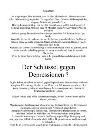 verzichten:
Iss ausgewogen. Das bedeutet, dass du eine Vielzahl von Lebensmitteln aus
allen Lebensmittelgruppen isst. Dazu gehören Obst, Gemüse, Vollkornprodukte,
mageres Protein und gesunde Fette.
Beweg dich regelmäßig. Die meisten Erwachsenen sollten mindestens 150
Minuten moderater Aktivität oder 75 Minuten intensive Aktivität pro Woche
erreichen.
Schlafe genug. Die meisten Erwachsenen brauchen 7-8 Stunden Schlaf pro
Nacht.
Vermeide Stress. Stress kann zu einer Reihe von gesundheitlichen Problemen
führen. Finde gesunde Wege, um Stress abzubauen, wie zum Beispiel Sport,
Meditation oder Yoga.
Genieße das Leben! Es ist wichtig, sich hin und wieder etwas zu gönnen, auch
wenn es nicht unbedingt gesund ist. Aber achte darauf, dass du es nicht
übertreibst.
Wenn du diese Tipps befolgst, kannst du gesund leben und dabei auch Spaß
haben.
Der Schlüssel gegen
Depressionen ?
Es gibt keinen einzelnen Schlüssel gegen Depressionen. Depressionen sind eine
komplexe Erkrankung, die durch eine Reihe von Faktoren verursacht werden
kann, darunter genetische Veranlagung, Lebensereignisse und chemische
Ungleichgewichte im Gehirn.
Es gibt jedoch eine Reihe von Behandlungen, die bei Depressionen helfen
können, darunter:
Medikamente: Antidepressiva können helfen, die Symptome von Depressionen
zu lindern, aber sie können auch Nebenwirkungen haben.
Therapie: Psychotherapie kann helfen, Menschen mit Depressionen zu lernen,
mit ihren Gedanken, Gefühlen und Verhaltensweisen umzugehen.
Lebensstil-Änderungen: Gesunde Ernährung, regelmäßige Bewegung und
ausreichender Schlaf können ebenfalls helfen, Depressionen zu verhindern oder
zu behandeln.
Wenn du an Depressionen leidest, ist es wichtig, professionelle Hilfe zu suchen.
 