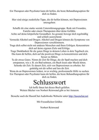 Ein Therapeut oder Psychiater kann dir helfen, die beste Behandlungsoption für
dich zu finden.
Hier sind einige zusätzliche Tipps, die dir helfen können, mit Depressionen
umzugehen:
Schaffe dir eine starke soziale Unterstützungsgruppe. Rede mit Freunden,
Familie oder einem Therapeuten über deine Gefühle.
Achte auf deine körperliche Gesundheit. Iss gesund, bewege dich regelmäßig
und schlafe ausreichend.
Vermeide Alkohol und Drogen. Alkohol und Drogen können die Symptome von
Depressionen verschlimmern.
Trage dich selbst nicht mit anderen Menschen und ihren Erfolgen. Konzentriere
dich auf deine eigenen Ziele und Erfolge.
Trage Dankbarkeit für die guten Dinge in deinem Leben in dein Tagebuch ein.
Das kann dir helfen, dich auf die positiven Dinge zu konzentrieren und dich
besser zu fühlen.
Tu dir etwas Gutes. Nimm dir Zeit für Dinge, die dir Spaß machen und dich
entspannen, wie z. B. ein Bad nehmen, ein Buch lesen oder Musik hören.
Schenke dir Zeit. Es dauert Zeit, sich von Depressionen zu erholen. Sei
geduldig mit dir selbst und lass dir Zeit.
Wenn du an Depressionen leidest, ist es wichtig, professionelle Hilfe zu suchen.
Ein Therapeut oder Psychiater kann dir helfen, die beste Behandlungsoption für
dich zu finden.
Schlusswort
Ich hoffe ihnen hat dieses Buch gefallen.
Weitere Bücher von Norbert Reinwand gibt es bei Amazon.
Besuche auch die HasenChat Audiobooks Webseite unter http://hasenchat.net
Mit Freundlichen Grüßen
Norbert Reinwand
 