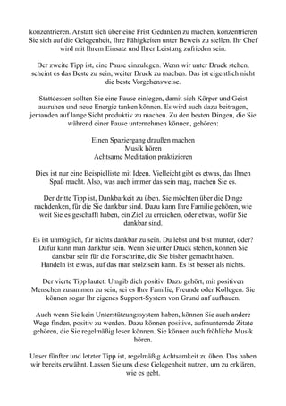 konzentrieren. Anstatt sich über eine Frist Gedanken zu machen, konzentrieren
Sie sich auf die Gelegenheit, Ihre Fähigkeiten unter Beweis zu stellen. Ihr Chef
wird mit Ihrem Einsatz und Ihrer Leistung zufrieden sein.
Der zweite Tipp ist, eine Pause einzulegen. Wenn wir unter Druck stehen,
scheint es das Beste zu sein, weiter Druck zu machen. Das ist eigentlich nicht
die beste Vorgehensweise.
Stattdessen sollten Sie eine Pause einlegen, damit sich Körper und Geist
ausruhen und neue Energie tanken können. Es wird auch dazu beitragen,
jemanden auf lange Sicht produktiv zu machen. Zu den besten Dingen, die Sie
während einer Pause unternehmen können, gehören:
Einen Spaziergang draußen machen
Musik hören
Achtsame Meditation praktizieren
Dies ist nur eine Beispielliste mit Ideen. Vielleicht gibt es etwas, das Ihnen
Spaß macht. Also, was auch immer das sein mag, machen Sie es.
Der dritte Tipp ist, Dankbarkeit zu üben. Sie möchten über die Dinge
nachdenken, für die Sie dankbar sind. Dazu kann Ihre Familie gehören, wie
weit Sie es geschafft haben, ein Ziel zu erreichen, oder etwas, wofür Sie
dankbar sind.
Es ist unmöglich, für nichts dankbar zu sein. Du lebst und bist munter, oder?
Dafür kann man dankbar sein. Wenn Sie unter Druck stehen, können Sie
dankbar sein für die Fortschritte, die Sie bisher gemacht haben.
Handeln ist etwas, auf das man stolz sein kann. Es ist besser als nichts.
Der vierte Tipp lautet: Umgib dich positiv. Dazu gehört, mit positiven
Menschen zusammen zu sein, sei es Ihre Familie, Freunde oder Kollegen. Sie
können sogar Ihr eigenes Support-System von Grund auf aufbauen.
Auch wenn Sie kein Unterstützungssystem haben, können Sie auch andere
Wege finden, positiv zu werden. Dazu können positive, aufmunternde Zitate
gehören, die Sie regelmäßig lesen können. Sie können auch fröhliche Musik
hören.
Unser fünfter und letzter Tipp ist, regelmäßig Achtsamkeit zu üben. Das haben
wir bereits erwähnt. Lassen Sie uns diese Gelegenheit nutzen, um zu erklären,
wie es geht.
 
