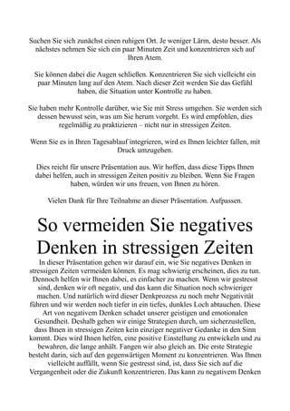 Suchen Sie sich zunächst einen ruhigen Ort. Je weniger Lärm, desto besser. Als
nächstes nehmen Sie sich ein paar Minuten Zeit und konzentrieren sich auf
Ihren Atem.
Sie können dabei die Augen schließen. Konzentrieren Sie sich vielleicht ein
paar Minuten lang auf den Atem. Nach dieser Zeit werden Sie das Gefühl
haben, die Situation unter Kontrolle zu haben.
Sie haben mehr Kontrolle darüber, wie Sie mit Stress umgehen. Sie werden sich
dessen bewusst sein, was um Sie herum vorgeht. Es wird empfohlen, dies
regelmäßig zu praktizieren – nicht nur in stressigen Zeiten.
Wenn Sie es in Ihren Tagesablauf integrieren, wird es Ihnen leichter fallen, mit
Druck umzugehen.
Dies reicht für unsere Präsentation aus. Wir hoffen, dass diese Tipps Ihnen
dabei helfen, auch in stressigen Zeiten positiv zu bleiben. Wenn Sie Fragen
haben, würden wir uns freuen, von Ihnen zu hören.
Vielen Dank für Ihre Teilnahme an dieser Präsentation. Aufpassen.
So vermeiden Sie negatives
Denken in stressigen Zeiten
In dieser Präsentation gehen wir darauf ein, wie Sie negatives Denken in
stressigen Zeiten vermeiden können. Es mag schwierig erscheinen, dies zu tun.
Dennoch helfen wir Ihnen dabei, es einfacher zu machen. Wenn wir gestresst
sind, denken wir oft negativ, und das kann die Situation noch schwieriger
machen. Und natürlich wird dieser Denkprozess zu noch mehr Negativität
führen und wir werden noch tiefer in ein tiefes, dunkles Loch abtauchen. Diese
Art von negativem Denken schadet unserer geistigen und emotionalen
Gesundheit. Deshalb gehen wir einige Strategien durch, um sicherzustellen,
dass Ihnen in stressigen Zeiten kein einziger negativer Gedanke in den Sinn
kommt. Dies wird Ihnen helfen, eine positive Einstellung zu entwickeln und zu
bewahren, die lange anhält. Fangen wir also gleich an. Die erste Strategie
besteht darin, sich auf den gegenwärtigen Moment zu konzentrieren. Was Ihnen
vielleicht auffällt, wenn Sie gestresst sind, ist, dass Sie sich auf die
Vergangenheit oder die Zukunft konzentrieren. Das kann zu negativem Denken
 