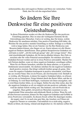 sicherzustellen, dass sich negatives Denken und Stress nie vermischen. Vielen
Dank, dass Sie sich das angeschaut haben.
So ändern Sie Ihre
Denkweise für eine positivere
Geisteshaltung
In dieser Präsentation werden wir über die Denkweise für eine positivere
Einstellung sprechen. Dies ist eines der wichtigsten Elemente für die
Entwicklung eines Menschen. Und es ist wichtig, dass Sie lernen, welche
Denkweise Sie annehmen möchten. Eine positive Einstellung hilft dabei, die
Weichen für eine positive mentale Einstellung zu stellen. Solange es so bleibt,
wird es lange halten. Dies ist ein Tutorial, wie Sie Ihre Denkweise zum
Besseren ändern können, also fangen wir an. Zuerst müssen wir alle Muster
negativen Denkens identifizieren. Dazu gehören beispielsweise Gedanken wie
„Ich kann es nicht“, „Ich bin nicht gut genug“ oder „Ich versage immer“. Dies
sind einschränkende Gedanken, die Sie davon abhalten können, Ihre Ziele zu
erreichen oder Ihr volles Potenzial auszuschöpfen. Sie möchten sich dieser
Gedanken bewusst werden und sie in etwas Positives umwandeln. Machen Sie
sich Notizen darüber, wann wir diese negativen Gedanken vorschlagen sollten.
Wenn Sie ein Muster bemerken, möchten Sie daran arbeiten, es in positive
Denkmuster umzuwandeln. Als nächstes möchten Sie die negativen Gedanken
durch positive ersetzen. Das klingt vielleicht leichter gesagt als getan. Aber
wenn Sie negative Gedanken konsequent in positive umwandeln, wird Ihnen
das zur zweiten Natur. Dies ist ein Prozess, der Zeit brauchen wird. Deshalb ist
es wichtig, alle Momente, in denen Sie negative Gedanken haben, zu erfassen
und sie neu zu formulieren. Einige könnten durch das Raster fallen, und das ist
in Ordnung. Es wird Ihnen beibringen, wachsamer mit ihnen umzugehen, und
es wird Ihnen leichter fallen, sie zu fangen. Stellen Sie also bitte sicher, dass Sie
die negativen Gedanken so oft wie möglich mit den positiven verbinden. Jetzt
wird der nächste Schritt wichtig sein. Das bedeutet, sich mit Positivität zu
umgeben. Dazu gehört, mit positiven Menschen zusammen zu sein,
inspirierende Filme anzusehen und erhebende Musik zu hören. Wenn Sie sich
all dem bewusst aussetzen, können Sie Ihre negativen Gedanken und Gefühle in
etwas Positiveres verwandeln. Zu diesem Zweck sollten Sie diejenigen meiden,
die negativ sind. Es ist auch eine gute Idee, das Ansehen von Filmen mit
negativen Themen zu vermeiden. Und natürlich ist es nicht nötig, negative
Musik zu hören, die traurig, wütend und dergleichen ist. Als nächstes sollten Sie
 