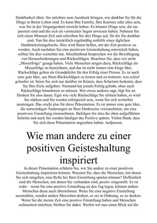 Dankbarkeit üben. Sie möchten zum Ausdruck bringen, wie dankbar Sie für die
Dinge in Ihrem Leben sind. Es kann Ihre Familie, Ihre Karriere oder alles sein,
was Sie in der Vergangenheit erreicht haben. Es können Dinge sein, die nie
passiert sind und die sich als versteckter Segen erwiesen haben. Nehmen Sie
sich einen Moment Zeit und schreiben Sie drei Dinge auf, für die Sie dankbar
sind. Tun Sie dies tatsächlich regelmäßig mithilfe eines täglichen
Dankbarkeitstagebuchs. Dies wird Ihnen helfen, mit der Zeit positiver zu
werden. Auch nachdem Sie eine positivere Geisteshaltung entwickelt haben,
sollten Sie dies weiterhin tun. Abschließend besprechen wir die Bewältigung
von Herausforderungen und Rückschlägen. Beachten Sie, dass wir nicht
„Misserfolge“ gesagt haben. Viele Menschen neigen dazu, Rückschläge als
Misserfolge zu bezeichnen, und das ist nicht immer eine kluge Idee.
Rückschläge gelten als Grundpfeiler für den Erfolg einer Person. Es ist auch
eine gute Idee, aus Ihren Rückschlägen zu lernen und zu notieren, was schief
gelaufen ist. Seien Sie sich nur darüber im Klaren, dass Scheitern bedeutet, dass
Sie Ihre Ziele aufgeben. Niemand hat jemals Erfolg gehabt, ohne auch
Rückschläge hinnehmen zu müssen. Wer etwas anderes sagt, lügt Sie an.
Denken Sie also daran: Egal wie viele Rückschläge Sie erlitten haben, es wird
Sie stärken und Sie werden erfolgreich sein, wenn Sie sich weiterhin
anstrengen. Das reicht also für diese Präsentation. Es ist immer eine gute Idee,
die notwendigen Änderungen an Ihrer Denkweise vorzunehmen, um eine
positivere Einstellung einzunehmen. Befolgen Sie also die oben aufgeführten
Schritte und auch Sie werden häufiger das Positive spüren. Vielen Dank, dass
Sie sich diese Präsentation angesehen haben. Aufpassen.
Wie man andere zu einer
positiven Geisteshaltung
inspiriert
In dieser Präsentation erfahren Sie, wie Sie andere zu einer positiven
Geisteshaltung inspirieren können. Wussten Sie, dass die Menschen, mit denen
Sie sich umgeben, eine Rolle bei Ihrer Einstellung spielen können? Hoffentlich
sind die Menschen, mit denen Sie verbunden sind, positiv eingestellt. Es ist
wahr – wenn Sie eine positive Einstellung an den Tag legen, können andere
Menschen diese auch übernehmen. Wenn Sie eine negative Einstellung
ausstrahlen, werden andere Menschen denken, es sei in Ordnung, so zu denken.
Wenn Sie die meiste Zeit eine positive Einstellung haben und Menschen
aufmuntern möchten, bleiben Sie dabei. Werfen wir nun einen Blick auf die
 