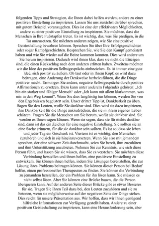folgenden Tipps und Strategien, die Ihnen dabei helfen werden, andere zu einer
positiven Einstellung zu inspirieren. Lassen Sie uns zunächst darüber sprechen,
mit gutem Beispiel voranzugehen. Dies ist eine der effektivsten Möglichkeiten,
andere zu einer positiven Einstellung zu inspirieren. Sie möchten, dass die
Menschen in Ihre Fußstapfen treten. Es ist wichtig, das, was Sie predigen, in die
Tat umzusetzen. Sie möchten anderen zeigen, wie Sie eine positive
Geisteshaltung bewahren können. Sprechen Sie über Ihre Erfolgsgeschichten
oder sogar Kampfgeschichten. Besprechen Sie, wie Sie den Kampf gemeistert
haben und wie Sie wieder auf die Beine kommen konnten. Dies wird andere um
Sie herum inspirieren. Dadurch wird ihnen klar, dass sie nicht die Einzigen
sind, die einen Rückschlag nach dem anderen erlitten haben. Zweitens möchten
wir die Idee des positiven Selbstgesprächs einbeziehen. Es ist immer eine gute
Idee, sich positiv zu äußern. Ob laut oder in Ihrem Kopf, es wird dazu
beitragen, eine Änderung der Denkweise herbeizuführen, die die Dinge
positiver macht. Ermutigen Sie andere, negative Selbstgespräche durch positive
Affirmationen zu ersetzen. Dazu kann unter anderem Folgendes gehören: „Ich
bin ein starker und fähiger Mensch“ oder „Ich kann mit allem klarkommen, was
mir in den Weg kommt“. Wenn Sie dies langfristig tun können, werden Sie von
den Ergebnissen begeistert sein. Unser dritter Tipp ist, Dankbarkeit zu üben.
Sagen Sie den Leuten, wofür Sie dankbar sind. Dies wird sie dazu inspirieren,
ihre Dankbarkeit für die Dinge auszudrücken, die sie in ihrem eigenen Leben
schätzen. Fragen Sie die Menschen um Sie herum, wofür sie dankbar sind. Sie
werden es Ihnen sagen können. Wenn sie sagen, dass sie für nichts dankbar
sind, dann ist das ein Zeichen für eine negative Einstellung. Sie sollten sie an
eine Sache erinnern, für die sie dankbar sein sollten. Es ist so, dass sie leben
und jeder Tag ein Geschenk ist. Viertens ist es wichtig, den Menschen
zuzuhören und sich in sie hineinzuversetzen. Wenn Sie also mit jemandem
sprechen, der eine schwere Zeit durchmacht, seien Sie bereit, ihm zuzuhören
und ihm Unterstützung anzubieten. Nehmen Sie zur Kenntnis, wie sich diese
Person fühlt, und lassen Sie sie wissen, dass Sie es verstehen. Sie möchten diese
Verbindung herstellen und ihnen helfen, eine positivere Einstellung zu
entwickeln. Sie können ihnen helfen, indem Sie Lösungen bereitstellen, die zur
Lösung ihres Problems beitragen können. Sie können dieser Person bei Bedarf
helfen, einen professionellen Therapeuten zu finden. Sie können die Verbindung
zu jemandem herstellen, der ein Problem für ihn lösen kann. Sie müssen es
nicht selbst lösen. Aber Sie können eine Brücke bauen, die die Person
überqueren kann. Auf der anderen Seite dieser Brücke gibt es etwas Besseres
für sie. Tragen Sie Ihren Teil dazu bei, den Leuten zuzuhören und sie zu
betonen, wenn sie möglicherweise auf der negativen Seite der Dinge stehen.
Dies reicht für unsere Präsentation aus. Wir hoffen, dass wir Ihnen genügend
hilfreiche Informationen zur Verfügung gestellt haben. Andere zu einer
positiven Geisteshaltung zu inspirieren, kann eine Herausforderung sein, aber
 