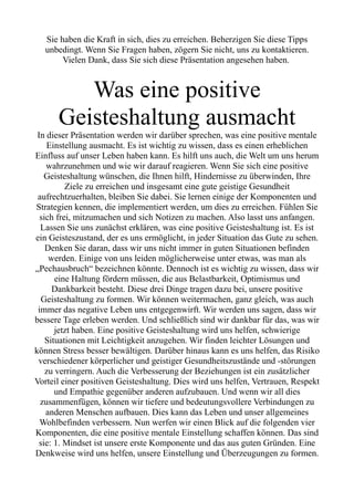 Sie haben die Kraft in sich, dies zu erreichen. Beherzigen Sie diese Tipps
unbedingt. Wenn Sie Fragen haben, zögern Sie nicht, uns zu kontaktieren.
Vielen Dank, dass Sie sich diese Präsentation angesehen haben.
Was eine positive
Geisteshaltung ausmacht
In dieser Präsentation werden wir darüber sprechen, was eine positive mentale
Einstellung ausmacht. Es ist wichtig zu wissen, dass es einen erheblichen
Einfluss auf unser Leben haben kann. Es hilft uns auch, die Welt um uns herum
wahrzunehmen und wie wir darauf reagieren. Wenn Sie sich eine positive
Geisteshaltung wünschen, die Ihnen hilft, Hindernisse zu überwinden, Ihre
Ziele zu erreichen und insgesamt eine gute geistige Gesundheit
aufrechtzuerhalten, bleiben Sie dabei. Sie lernen einige der Komponenten und
Strategien kennen, die implementiert werden, um dies zu erreichen. Fühlen Sie
sich frei, mitzumachen und sich Notizen zu machen. Also lasst uns anfangen.
Lassen Sie uns zunächst erklären, was eine positive Geisteshaltung ist. Es ist
ein Geisteszustand, der es uns ermöglicht, in jeder Situation das Gute zu sehen.
Denken Sie daran, dass wir uns nicht immer in guten Situationen befinden
werden. Einige von uns leiden möglicherweise unter etwas, was man als
„Pechausbruch“ bezeichnen könnte. Dennoch ist es wichtig zu wissen, dass wir
eine Haltung fördern müssen, die aus Belastbarkeit, Optimismus und
Dankbarkeit besteht. Diese drei Dinge tragen dazu bei, unsere positive
Geisteshaltung zu formen. Wir können weitermachen, ganz gleich, was auch
immer das negative Leben uns entgegenwirft. Wir werden uns sagen, dass wir
bessere Tage erleben werden. Und schließlich sind wir dankbar für das, was wir
jetzt haben. Eine positive Geisteshaltung wird uns helfen, schwierige
Situationen mit Leichtigkeit anzugehen. Wir finden leichter Lösungen und
können Stress besser bewältigen. Darüber hinaus kann es uns helfen, das Risiko
verschiedener körperlicher und geistiger Gesundheitszustände und -störungen
zu verringern. Auch die Verbesserung der Beziehungen ist ein zusätzlicher
Vorteil einer positiven Geisteshaltung. Dies wird uns helfen, Vertrauen, Respekt
und Empathie gegenüber anderen aufzubauen. Und wenn wir all dies
zusammenfügen, können wir tiefere und bedeutungsvollere Verbindungen zu
anderen Menschen aufbauen. Dies kann das Leben und unser allgemeines
Wohlbefinden verbessern. Nun werfen wir einen Blick auf die folgenden vier
Komponenten, die eine positive mentale Einstellung schaffen können. Das sind
sie: 1. Mindset ist unsere erste Komponente und das aus guten Gründen. Eine
Denkweise wird uns helfen, unsere Einstellung und Überzeugungen zu formen.
 
