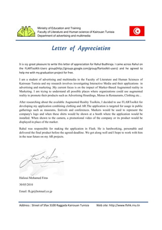 Ministry of Education and Training
               Faculty of Literature and Human science of Kairouan Tunisia
               Department of advertising and multimedia




It is my great pleasure to write this letter of appreciation for Rahul Budhiraja. I came across Rahul on
the FLARToolKit-Userz group(http://groups.google.com/group/flartoolkit-userz) and he agreed to
help me with my graduation project for free.

I am a student of advertising and multimedia in the Faculty of Literature and Human Sciences of
Kairouan Tunisia and my research involves investigating Interactive Media and their applications in
advertising and marketing .My current focus is on the impact of Marker-Based Augmented reality in
Marketing. I am trying to understand all possible places where organizations could use augmented
reality to promote their products such as Advertising Hoardings, Menus in Restaurants, Clothing etc...

After researching about the available Augmented Reality Toolkits, I decided to use FLARToolkit for
developing my application combining clothing and AR.The application is targeted for usage in public
gatherings such as museums, festivals and conferences. Markers would be used to represent the
company's logo and when these shirts would be shown at a booth where the application would be
installed. When shown to the camera, a promotional video of the company or its product would be
displayed in place of the marker.

Rahul was responsible for making the application in Flash. He is hardworking, personable and
delivered the final product before the agreed deadline. We got along well and I hope to work with him
in the near future on my AR projects.




Halioui Mohamed Firas

30/05/2010

Email: fh.jp@hotmail.co.jp



Address : Street of Sfax 3100 Raggada Kairouan Tunisia          Web site: http://www.flshk.rnu.tn
 