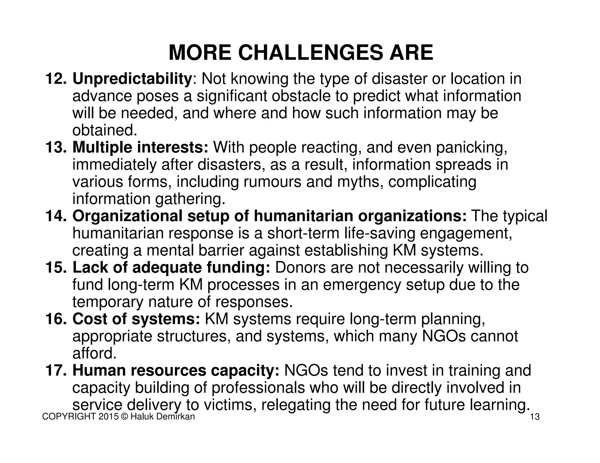 12. Unpredictability: Not knowing the type of disaster or location in
advance poses a significant obstacle to predict what information
will be needed, and where and how such information may be
obtained.
13. Multiple interests: With people reacting, and even panicking,
immediately after disasters, as a result, information spreads in
various forms, including rumours and myths, complicating
information gathering.
14. Organizational setup of humanitarian organizations: The typical
humanitarian response is a short-term life-saving engagement,
creating a mental barrier against establishing KM systems.
15. Lack of adequate funding: Donors are not necessarily willing to
fund long-term KM processes in an emergency setup due to the
temporary nature of responses.
16. Cost of systems: KM systems require long-term planning,
appropriate structures, and systems, which many NGOs cannot
afford.
17. Human resources capacity: NGOs tend to invest in training and
capacity building of professionals who will be directly involved in
service delivery to victims, relegating the need for future learning.
MORE CHALLENGES ARE
13COPYRIGHT 2015 © Haluk Demirkan
 