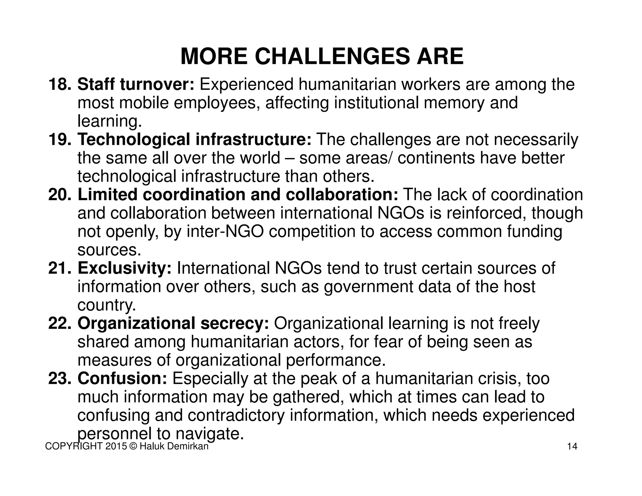 18. Staff turnover: Experienced humanitarian workers are among the
most mobile employees, affecting institutional memory and
learning.
19. Technological infrastructure: The challenges are not necessarily
the same all over the world – some areas/ continents have better
technological infrastructure than others.
20. Limited coordination and collaboration: The lack of coordination
and collaboration between international NGOs is reinforced, though
not openly, by inter-NGO competition to access common funding
sources.
21. Exclusivity: International NGOs tend to trust certain sources of
information over others, such as government data of the host
country.
22. Organizational secrecy: Organizational learning is not freely
shared among humanitarian actors, for fear of being seen as
measures of organizational performance.
23. Confusion: Especially at the peak of a humanitarian crisis, too
much information may be gathered, which at times can lead to
confusing and contradictory information, which needs experienced
personnel to navigate.
MORE CHALLENGES ARE
14COPYRIGHT 2015 © Haluk Demirkan
 