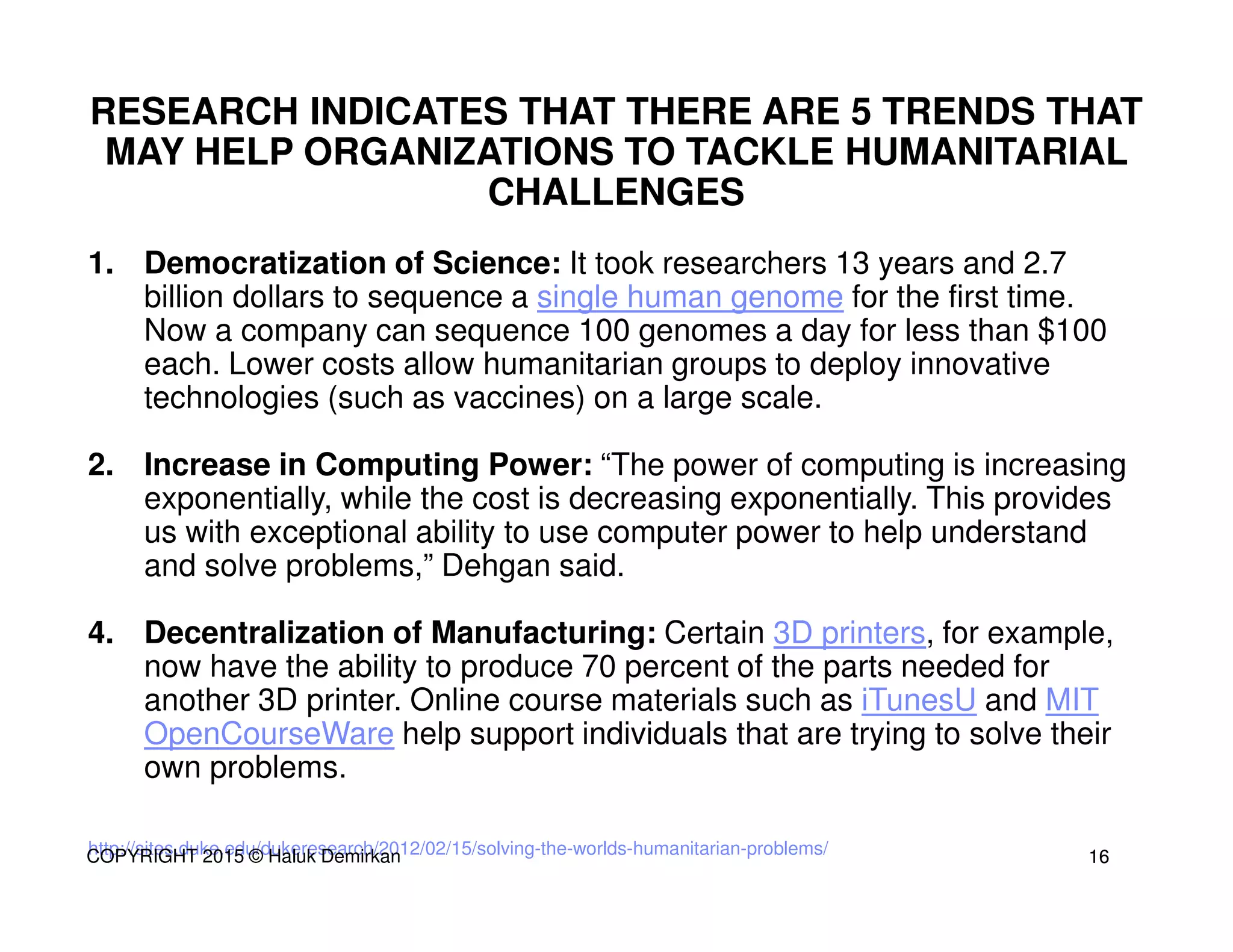 http://sites.duke.edu/dukeresearch/2012/02/15/solving-the-worlds-humanitarian-problems/
RESEARCH INDICATES THAT THERE ARE 5 TRENDS THAT
MAY HELP ORGANIZATIONS TO TACKLE HUMANITARIAL
CHALLENGES
1. Democratization of Science: It took researchers 13 years and 2.7
billion dollars to sequence a single human genome for the first time.
Now a company can sequence 100 genomes a day for less than $100
each. Lower costs allow humanitarian groups to deploy innovative
technologies (such as vaccines) on a large scale.
2. Increase in Computing Power: “The power of computing is increasing
exponentially, while the cost is decreasing exponentially. This provides
us with exceptional ability to use computer power to help understand
and solve problems,” Dehgan said.
4. Decentralization of Manufacturing: Certain 3D printers, for example,
now have the ability to produce 70 percent of the parts needed for
another 3D printer. Online course materials such as iTunesU and MIT
OpenCourseWare help support individuals that are trying to solve their
own problems.
1616COPYRIGHT 2015 © Haluk Demirkan
 